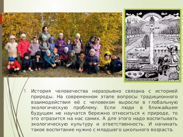 История человечества неразрывно связана с историей природы. На современном этапе вопросы традиционного взаимодействия её с человеком выросли в глобальную экологическую проблему. Если люди в ближайшем будущем не научатся бережно относиться к природе, то это отразится на нас самих. А для этого надо воспитывать экологическую культуру и ответственность. И начинать такое воспитание нужно с младшего школьного возраста. 