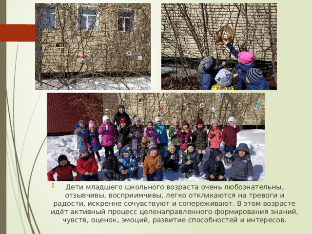Дети младшего школьного возраста очень любознательны, отзывчивы, восприимчивы, легко откликаются на тревоги и радости, искренне сочувствуют и сопереживают. В этом возрасте идёт активный процесс целенаправленного формирования знаний, чувств, оценок, эмоций, развитие способностей и интересов. 