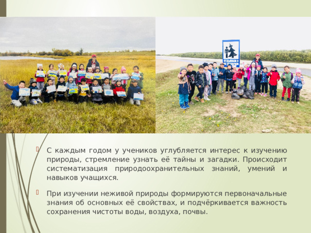С каждым годом у учеников углубляется интерес к изучению природы, стремление узнать её тайны и загадки. Происходит систематизация природоохранительных знаний, умений и навыков учащихся. При изучении неживой природы формируются первоначальные знания об основных её свойствах, и подчёркивается важность сохранения чистоты воды, воздуха, почвы. 