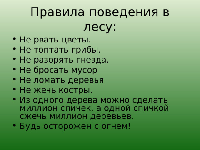 Правила поведения в лесу: Не рвать цветы. Не топтать грибы. Не разорять гнезда. Не бросать мусор Не ломать деревья Не жечь костры. Из одного дерева можно сделать миллион спичек, а одной спичкой сжечь миллион деревьев. Будь осторожен с огнем!  