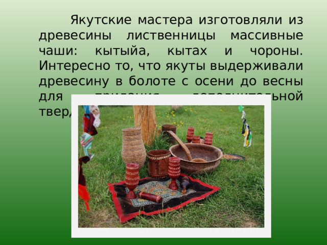 Якутские мастера изготовляли из древесины лиственницы массивные чаши: кытыйа, кытах и чороны. Интересно то, что якуты выдерживали древесину в болоте с осени до весны для придания дополнительной твердости. 