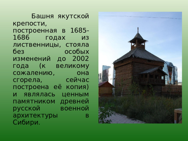  Башня якутской крепости, построенная в 1685-1686 годах из лиственницы, стояла без особых изменений до 2002 года (к великому сожалению, она сгорела, сейчас построена её копия) и являлась ценным памятником древней русской военной архитектуры в Сибири. 