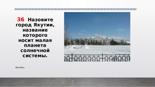 36 Назовите город Якутии, название которого носит малая планета солнечной системы. Вилюйск 
