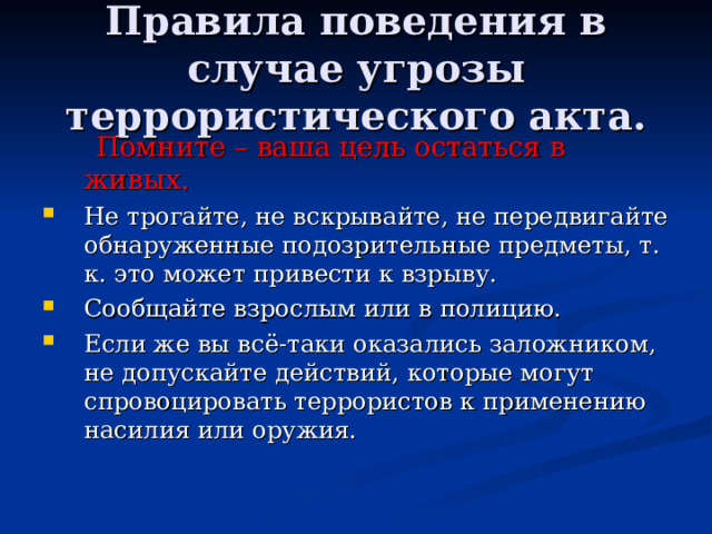 Правила поведения в случае угрозы террористического акта.  Помните – ваша цель остаться в живых. Не трогайте, не вскрывайте, не передвигайте обнаруженные подозрительные предметы, т. к. это может привести к взрыву. Сообщайте взрослым или в полицию. Если же вы всё-таки оказались заложником, не допускайте действий, которые могут спровоцировать террористов к применению насилия или оружия. 