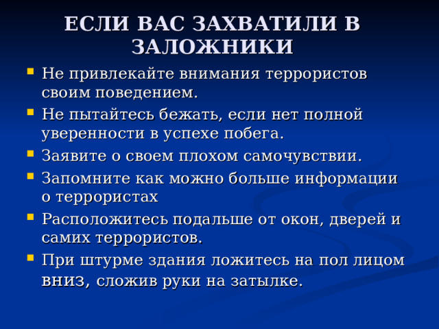 ЕСЛИ ВАС ЗАХВАТИЛИ В ЗАЛОЖНИКИ   Не привлекайте внимания террористов своим поведением. Не пытайтесь бежать, если нет полной уверенности в успехе побега. Заявите о своем плохом самочувствии. Запомните как можно больше информации о террористах Расположитесь подальше от окон, дверей и самих террористов. При штурме здания ложитесь на пол лицом вниз, сложив руки на затылке. 