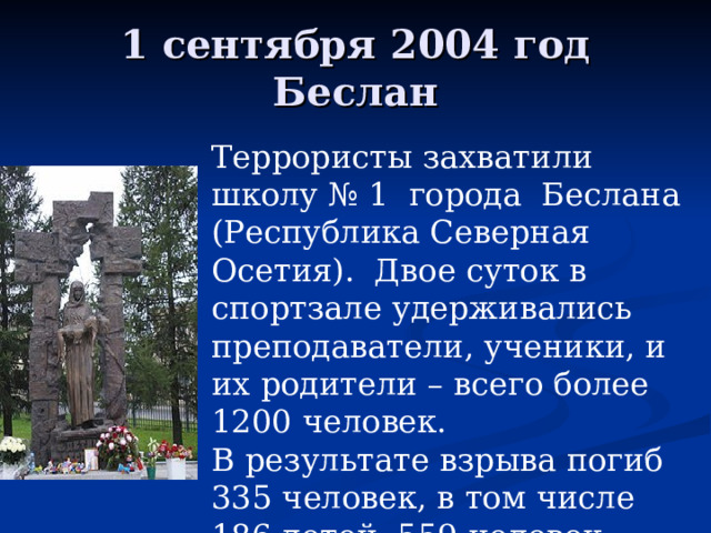1 сентября 2004 год Беслан Террористы захватили школу № 1 города Беслана (Республика Северная Осетия). Двое суток в спортзале удерживались преподаватели, ученики, и их родители – всего более 1200 человек. В результате взрыва погиб 335 человек, в том числе 186 детей. 559 человек получили ранения 
