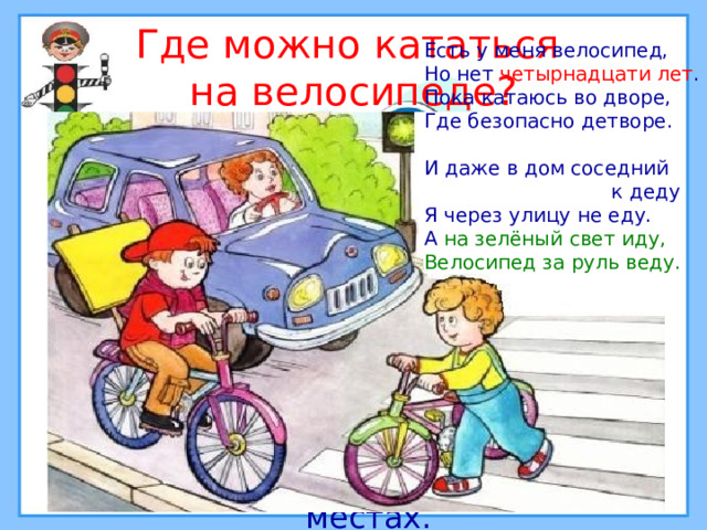 Где можно кататься  на велосипеде? Есть у меня велосипед, Но нет четырнадцати лет . Пока катаюсь во дворе, Где безопасно детворе. И даже в дом соседний  к деду Я через улицу не еду. А на зелёный свет  иду,  Велосипед за руль веду. Кататься на велосипеде можно в специально отведённых для этого местах. 