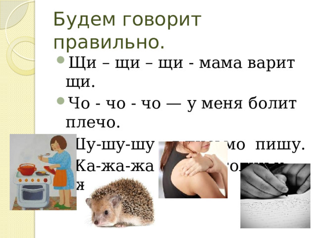 Будем говорит правильно. Щи – щи – щи - мама варит щи. Чо - чо - чо — у меня болит плечо. Шу-шу-шу - я письмо пишу. Жа-жа-жа - есть иголки у ежа. 