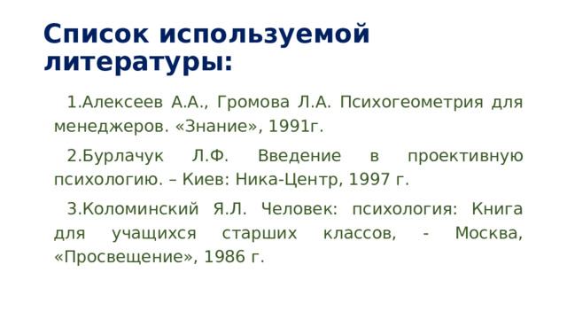 Список используемой литературы: Алексеев А.А., Громова Л.А. Психогеометрия для менеджеров. «Знание», 1991г. Бурлачук Л.Ф. Введение в проективную психологию. – Киев: Ника-Центр, 1997 г. Коломинский Я.Л. Человек: психология: Книга для учащихся старших классов, - Москва, «Просвещение», 1986 г. 