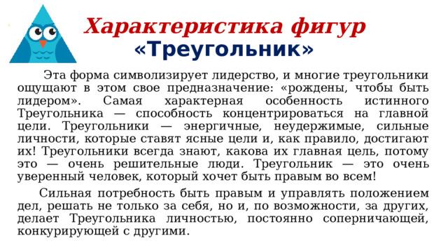 Характеристика фигур  «Треугольник»  Эта форма символизирует лидерство, и многие треугольники ощущают в этом свое предназначение: «рождены, чтобы быть лидером». Самая характерная особенность истинного Треугольника — способность концентрироваться на главной цели. Треугольники — энергичные, неудержимые, сильные личности, которые ставят ясные цели и, как правило, достигают их! Треугольники всегда знают, какова их главная цель, потому это — очень решительные люди. Треугольник — это очень уверенный человек, который хочет быть правым во всем!  Сильная потребность быть правым и управлять положением дел, решать не только за себя, но и, по возможности, за других, делает Треугольника личностью, постоянно соперничающей, конкурирующей с другими. 