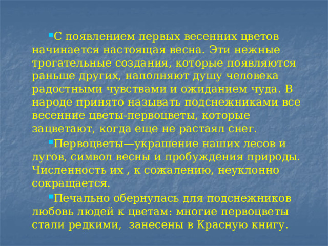 С появлением первых весенних цветов начинается настоящая весна. Эти нежные трогательные создания, которые появляются раньше других, наполняют душу человека радостными чувствами и ожиданием чуда. В народе принято называть подснежниками все весенние цветы-первоцветы, которые зацветают, когда еще не растаял снег. Первоцветы—украшение наших лесов и лугов, символ весны и пробуждения природы. Численность их , к сожалению, неуклонно сокращается. Печально обернулась для подснежников любовь людей к цветам: многие первоцветы стали редкими, занесены в Красную книгу. 