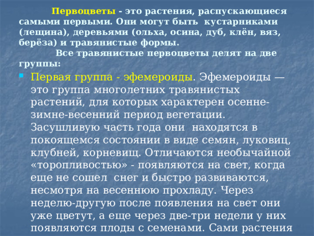  Первоцветы  - это растения, распускающиеся самыми первыми. Они могут быть кустарниками (лещина), деревьями (ольха, осина, дуб, клён, вяз, берёза) и травянистые формы.  Все травянистые первоцветы делят на две группы: Первая группа - эфемероиды . Эфемероиды — это группа многолетних травянистых растений, для которых характерен осенне-зимне-весенний период вегетации. Засушливую часть года они  находятся в покоящемся состоянии в виде семян, луковиц, клубней, корневищ. Отличаются необычайной «торопливостью» - появляются на свет, когда еще не сошел снег и быстро развиваются, несмотря на весеннюю прохладу. Через неделю-другую после появления на свет они уже цветут, а еще через две-три недели у них появляются плоды с семенами. Сами растения при этом желтеют и полегают на землю, надземная их часть засыхает. Происходит все это в самом начале лета. 