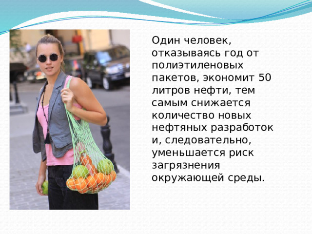 Один человек, отказываясь год от полиэтиленовых пакетов, экономит 50 литров нефти, тем самым снижается количество новых нефтяных разработок и, следовательно, уменьшается риск загрязнения окружающей среды. 