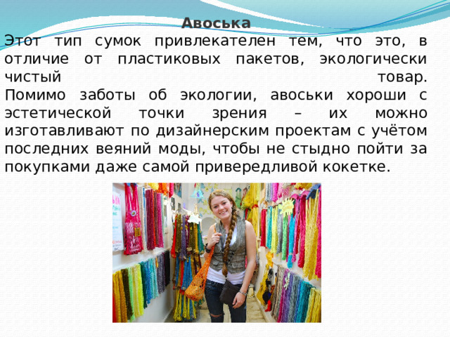 Авоська Этот тип сумок привлекателен тем, что это, в отличие от пластиковых пакетов, экологически чистый товар.  Помимо заботы об экологии, авоськи хороши с эстетической точки зрения – их можно изготавливают по дизайнерским проектам с учётом последних веяний моды, чтобы не стыдно пойти за покупками даже самой привередливой кокетке. 