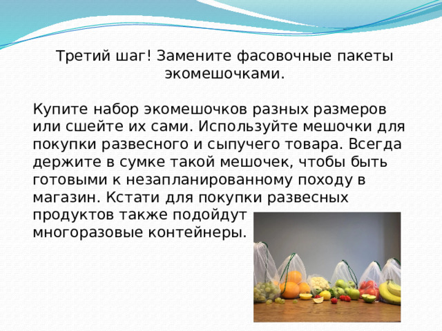 Третий шаг! Замените фасовочные пакеты экомешочками. Купите набор экомешочков разных размеров или сшейте их сами. Используйте мешочки для покупки развесного и сыпучего товара. Всегда держите в сумке такой мешочек, чтобы быть готовыми к незапланированному походу в магазин. Кстати для покупки развесных продуктов также подойдут зип-локи и многоразовые контейнеры.   