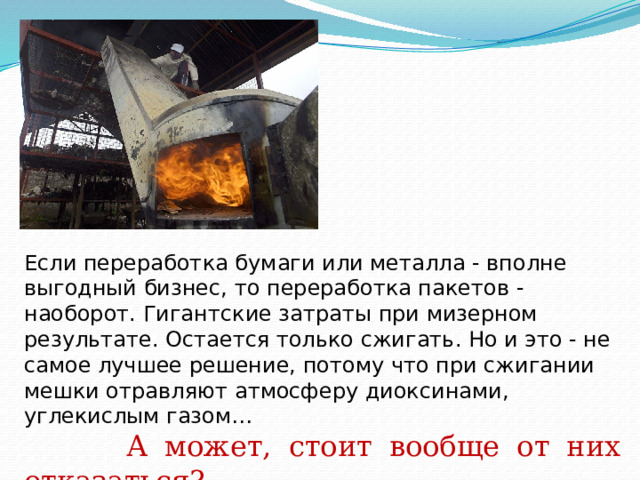 Если переработка бумаги или металла - вполне выгодный бизнес, то переработка пакетов - наоборот. Гигантские затраты при мизерном результате. Остается только сжигать. Но и это - не самое лучшее решение, потому что при сжигании мешки отравляют атмосферу диоксинами, углекислым газом…  А может, стоит вообще от них отказаться?  