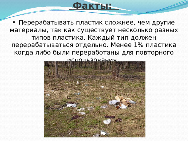   Факты:   Перерабатывать пластик сложнее, чем другие материалы, так как существует несколько разных типов пластика. Каждый тип должен перерабатываться отдельно. Менее 1% пластика когда либо были переработаны для повторного использования. 