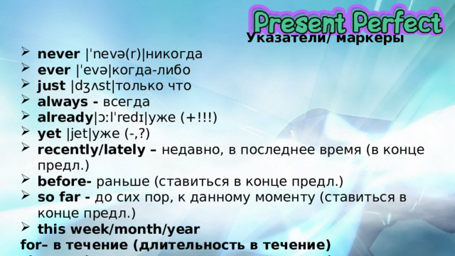  Указатели/ маркеры never |ˈnevə(r)|никогда ever |ˈevə|когда-либо just |dʒʌst|только что always - всегда already |ɔːlˈredɪ|уже (+!!!) yet |jet|уже (-,?) recently/lately – недавно, в последнее время (в конце предл.) before- раньше (ставиться в конце предл.) so far - до сих пор, к данному моменту (ставиться в конце предл.) this week/month/year for– в течение (длительность в течение) since– с (указывает на начало процесса) 