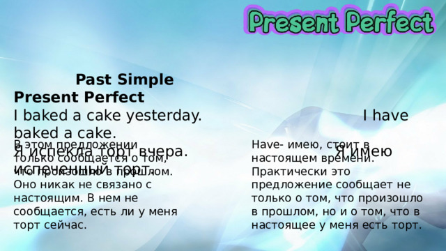  Past Simple  Present Perfect I baked a cake yesterday. I have baked a cake. Я испекла торт вчера. Я имею испеченный торт. В этом предложении только сообщается о том, что произошло в прошлом. Оно никак не связано с настоящим. В нем не сообщается, есть ли у меня торт сейчас. Have- имею, стоит в настоящем времени. Практически это предложение сообщает не только о том, что произошло в прошлом, но и о том, что в настоящее у меня есть торт. 