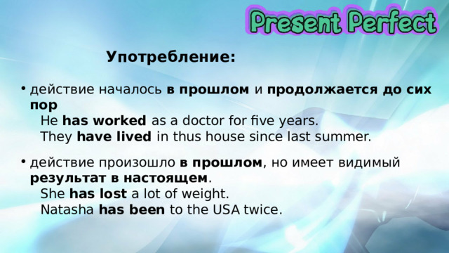      Употребление:  действие началось в прошлом и продолжается до сих пор  He has worked as a doctor for five years.  They have lived in thus house since last summer. действие произошло в прошлом , но имеет видимый результат в настоящем .  She has lost a lot of weight.  Natasha has been to the USA twice. 