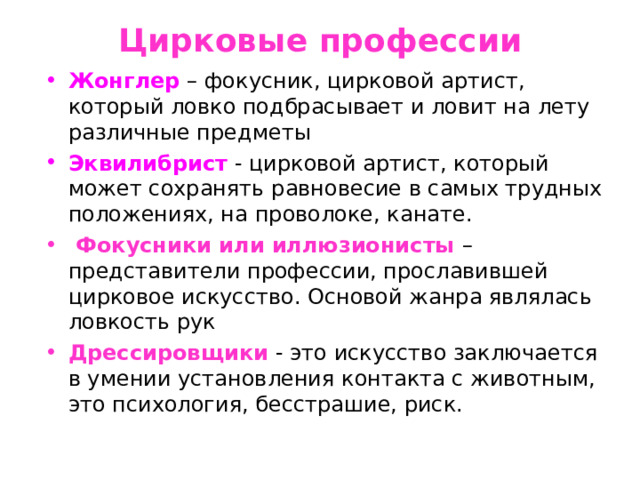 Цирковые профессии Жонглер  – фокусник, цирковой артист, который ловко подбрасывает и ловит на лету различные предметы Эквилибрист - цирковой артист, который может сохранять равновесие в самых трудных положениях, на проволоке, канате.  Фокусники или иллюзионисты – представители профессии, прославившей цирковое искусство. Основой жанра являлась ловкость рук Дрессировщики  - это искусство заключается в умении установления контакта с животным, это психология, бесстрашие, риск. 