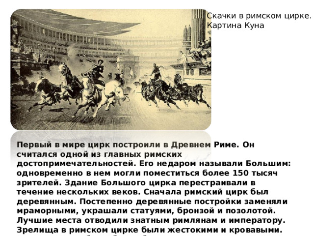 Скачки в римском цирке. Картина Куна Первый в мире цирк построили в Древнем Риме. Он считался одной из главных римских достопримечательностей. Его недаром называли Большим: одновременно в нем могли поместиться более 150 тысяч зрителей. Здание Большого цирка перестраивали в течение нескольких веков. Сначала римский цирк был деревянным. Постепенно деревянные постройки заменяли мраморными, украшали статуями, бронзой и позолотой. Лучшие места отводили знатным римлянам и императору. Зрелища в римском цирке были жестокими и кровавыми. Например, это были бои рабов — гладиаторов, которые убивали друг друга на сцене. 