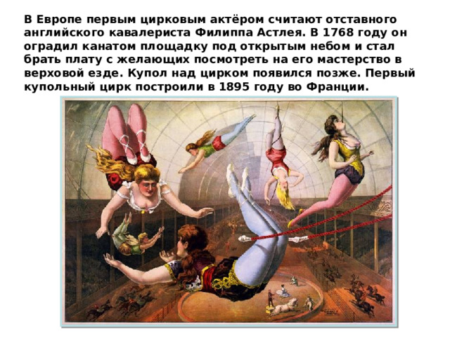 В Европе первым цирковым актёром считают отставного английского кавалериста Филиппа Астлея. В 1768 году он оградил канатом площадку под открытым небом и стал брать плату с желающих посмотреть на его мастерство в верховой езде. Купол над цирком появился позже. Первый купольный цирк построили в 1895 году во Франции. 