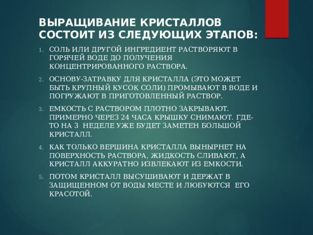 Выращивание кристаллов состоит из следующих этапов : Соль или другой ингредиент растворяют в горячей воде до получения концентрированного раствора. Основу-затравку для кристалла (это может быть крупный кусок соли) промывают в воде и погружают в приготовленный раствор. Емкость с раствором плотно закрывают. Примерно через 24 часа крышку снимают. Где-то на 3 неделе уже будет заметен большой кристалл. Как только вершина кристалла вынырнет на поверхность раствора, жидкость сливают, а кристалл аккуратно извлекают из емкости. Потом кристалл высушивают и держат в защищенном от воды месте и любуются его красотой.   