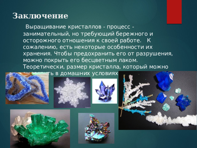 Заключение    Выращивание кристаллов - процесс - занимательный, но требующий бережного и осторожного отношения к своей работе. К сожалению, есть некоторые особенности их хранения. Чтобы предохранить его от разрушения, можно покрыть его бесцветным лаком. Теоретически, размер кристалла, который можно вырастить в домашних условиях, неограничен. 