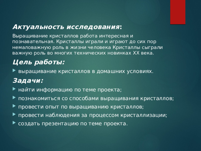 Актуальность исследования :  Выращивание кристаллов работа интересная и познавательная. Кристаллы играли и играют до сих пор немаловажную роль в жизни человека Кристаллы сыграли важную роль во многих технических новинках XX века. Цель работы: выращивание кристаллов в домашних условиях. Задачи: найти информацию по теме проекта; познакомиться со способами выращивания кристаллов; провести опыт по выращиванию кристаллов; провести наблюдения за процессом кристаллизации; создать презентацию по теме проекта.  