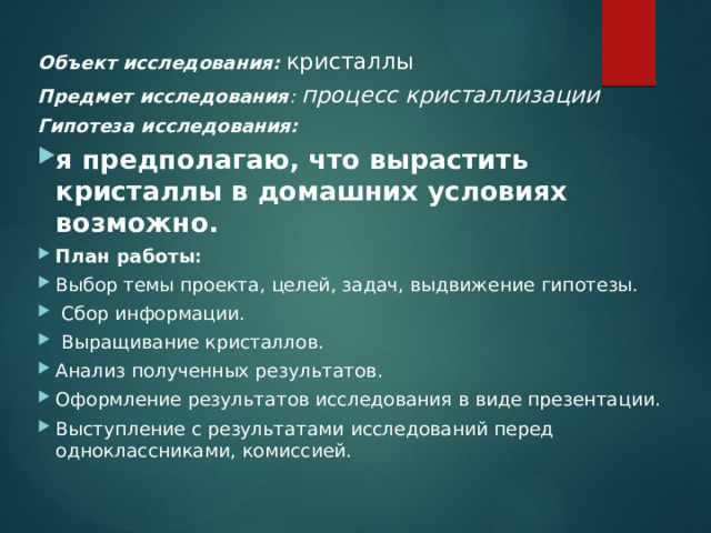 Объект исследования:  кристаллы Предмет исследования : процесс кристаллизации Гипотеза исследования:  я предполагаю, что вырастить кристаллы в домашних условиях возможно. План работы: Выбор темы проекта, целей, задач, выдвижение гипотезы.   Сбор информации.   Выращивание кристаллов. Анализ полученных результатов. Оформление результатов исследования в виде презентации. Выступление с результатами исследований перед одноклассниками, комиссией.  