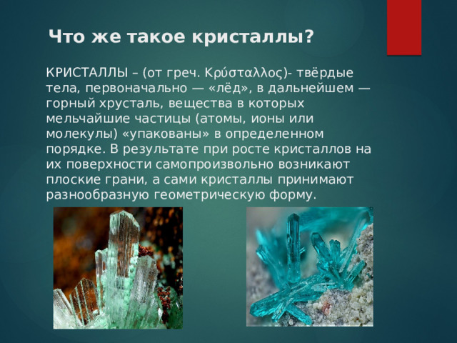  Что же такое кристаллы ? КРИСТАЛЛЫ – (от греч. Κρύσταλλος)- твёрдые тела, первоначально — «лёд», в дальнейшем —горный хрусталь, вещества в которых мельчайшие частицы (атомы, ионы или молекулы) «упакованы» в определенном порядке. В результате при росте кристаллов на их поверхности самопроизвольно возникают плоские грани, а сами кристаллы принимают разнообразную геометрическую форму.  