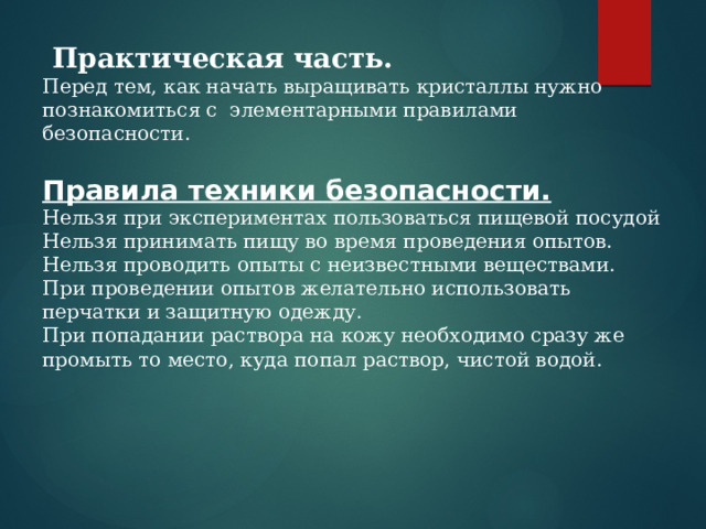  Практическая часть. Перед тем, как начать выращивать кристаллы нужно познакомиться с элементарными правилами безопасности.  Правила техники безопасности. Нельзя при экспериментах пользоваться пищевой посудой Нельзя принимать пищу во время проведения опытов. Нельзя проводить опыты с неизвестными веществами. При проведении опытов желательно использовать перчатки и защитную одежду. При попадании раствора на кожу необходимо сразу же промыть то место, куда попал раствор, чистой водой. 