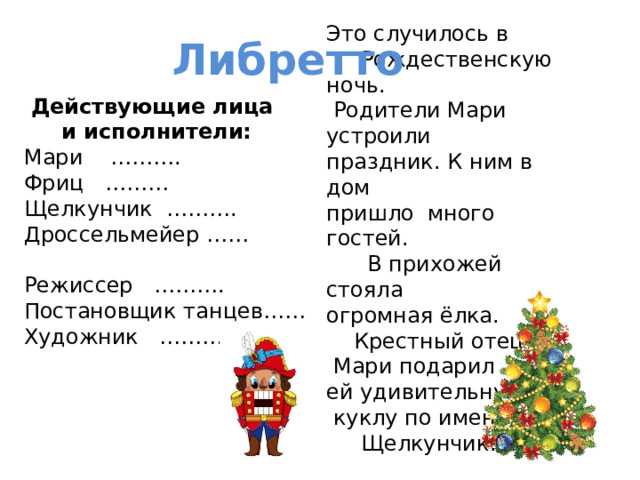 Это случилось в  Рождественскую ночь.  Родители Мари устроили праздник. К ним в дом пришло много гостей.  В прихожей стояла огромная ёлка.  Крестный отец  Мари подарил ей удивительную  куклу по имени  Щелкунчик. Либретто  Действующие лица  и исполнители: Мари ………. Фриц ……… Щелкунчик ………. Дроссельмейер …… Режиссер ………. Постановщик танцев…… Художник ……….. 