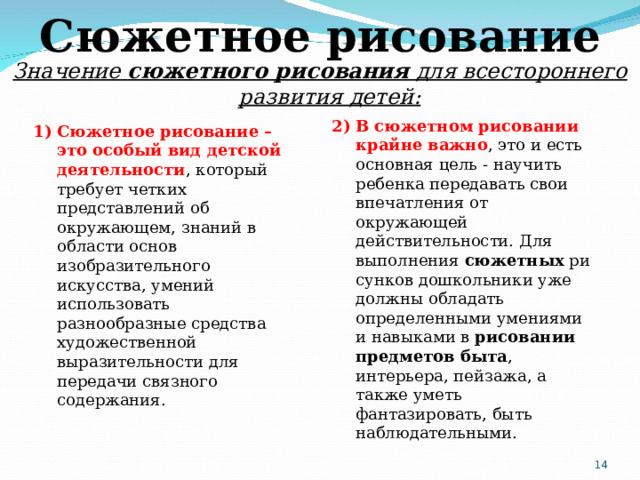 Сюжетное рисование Значение  сюжетного рисования  для всестороннего развития детей: 2) В   сюжетном рисовании крайне важно , это и есть основная цель - научить ребенка передавать свои впечатления от окружающей действительности. Для выполнения  сюжетных  рисунков дошкольники уже должны обладать определенными умениями и навыками в  рисовании предметов быта , интерьера, пейзажа, а также уметь фантазировать, быть наблюдательными. Сюжетное рисование – это особый вид детской деятельности , который требует четких представлений об окружающем, знаний в области основ изобразительного искусства, умений использовать разнообразные средства художественной выразительности для передачи связного содержания.  