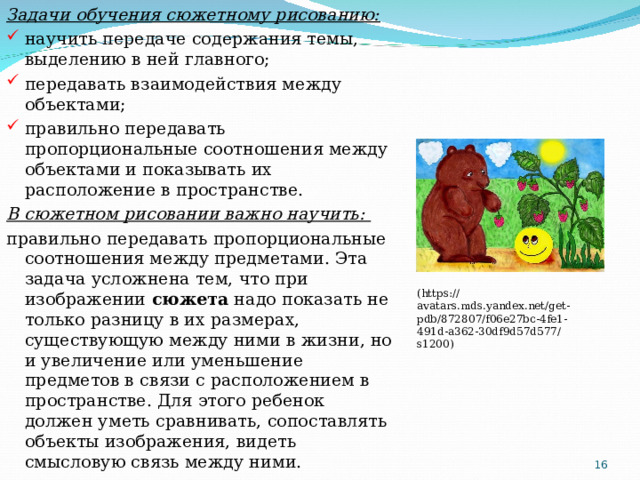 Задачи обучения сюжетному рисованию: научить передаче содержания темы, выделению в ней главного; передавать взаимодействия между объектами;  правильно передавать пропорциональные соотношения между объектами и показывать их расположение в пространстве. В сюжетном рисовании важно научить: правильно передавать пропорциональные соотношения между предметами. Эта задача усложнена тем, что при изображении  сюжета  надо показать не только разницу в их размерах, существующую между ними в жизни, но и увеличение или уменьшение предметов в связи с расположением в пространстве. Для этого ребенок должен уметь сравнивать, сопоставлять объекты изображения, видеть смысловую связь между ними. ( https://avatars.mds.yandex.net/get-pdb/872807/f06e27bc-4fe1-491d-a362-30df9d57d577/s1200 )  