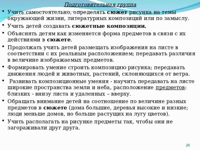 Подготовительная группа Учить самостоятельно, определять  сюжет  рисунка на темы окружающей жизни, литературных композиций или по замыслу. Учить детей создавать  сюжетные композиции. Объяснять детям как изменяется форма предметов в связи с их действиями в  сюжете . Продолжать учить детей размещать изображения на листе в соответствии с их реальным расположением; передавать различия в величине изображаемых предметов. Формировать умение строить композицию рисунка; передавать движения людей и животных, растений, склоняющихся от ветра.   Развивать композиционные умения - научить передавать на листе широкие пространства земли и неба, расположение  предметов : близких - внизу листа и удаленных – вверху.  Обращать внимание детей на соотношение по величине разных предметов в  сюжете  (дома большие, деревья высокие и низкие; люди меньше домов, но больше растущих на лугу цветов). Учить располагать на рисунке предметы так, чтобы они не загораживали друг друга.  