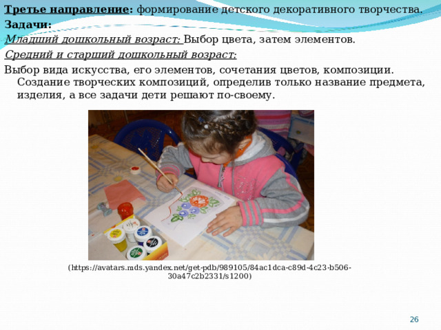 Т ретье направление : формирование детского декоративного творчества. Задачи: Младший дошкольный возраст: Выбор цвета, затем элементов. Средний и старший дошкольный возраст: Выбор вида искусства, его элементов, сочетания цветов, композиции. Создание творческих композиций, определив только название предмета, изделия, а все задачи дети решают по-своему. ( https://avatars.mds.yandex.net/get-pdb/989105/84ac1dca-c89d-4c23-b506-30a47c2b2331/s1200 )  