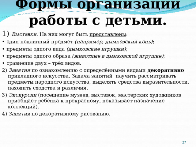 Формы организации работы с детьми. 1) Выставки . На них могут быть  представлены : • один подлинный предмет  (например, дымковский конь) ; • предметы одного вида  (дымковские игрушки) ; • предметы одного образа  (животные в дымковской игрушке) ; • сравнение двух – трёх видов. 2) Занятия по ознакомлению с определёнными видами  декоративно ­ прикладного искусства. Задача занятий ­ научить рассматривать предметы народного искусства, выделять средства выразительности, находить сходства и различия.  3) Экскурсии ( посещение музеев, выставок, мастерских художников приобщает ребёнка к прекрасному, показывает назначение коллекций). 4) Занятия по декоративному рисованию.  