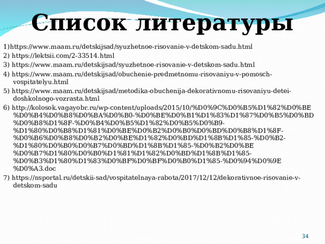 Список литературы 1)https://www.maam.ru/detskijsad/syuzhetnoe-risovanie-v-detskom-sadu.html 2) https://lektsii.com/2-33514.html 3) https://www.maam.ru/detskijsad/syuzhetnoe-risovanie-v-detskom-sadu.html 4) https://www.maam.ru/detskijsad/obuchenie-predmetnomu-risovaniyu-v-pomosch-vospitatelyu.html 5) https://www.maam.ru/detskijsad/metodika-obuchenija-dekorativnomu-risovaniyu-detei-doshkolnogo-vozrasta.html 6) http://kolosok.vagayobr.ru/wp-content/uploads/2015/10/%D0%9C%D0%B5%D1%82%D0%BE%D0%B4%D0%B8%D0%BA%D0%B0-%D0%BE%D0%B1%D1%83%D1%87%D0%B5%D0%BD%D0%B8%D1%8F-%D0%B4%D0%B5%D1%82%D0%B5%D0%B9-%D1%80%D0%B8%D1%81%D0%BE%D0%B2%D0%B0%D0%BD%D0%B8%D1%8F-%D0%B6%D0%B8%D0%B2%D0%BE%D1%82%D0%BD%D1%8B%D1%85-%D0%B2-%D1%80%D0%B0%D0%B7%D0%BD%D1%8B%D1%85-%D0%B2%D0%BE%D0%B7%D1%80%D0%B0%D1%81%D1%82%D0%BD%D1%8B%D1%85-%D0%B3%D1%80%D1%83%D0%BF%D0%BF%D0%B0%D1%85-%D0%94%D0%9E%D0%A3.doc 7) https://nsportal.ru/detskii-sad/vospitatelnaya-rabota/2017/12/12/dekorativnoe-risovanie-v-detskom-sadu  