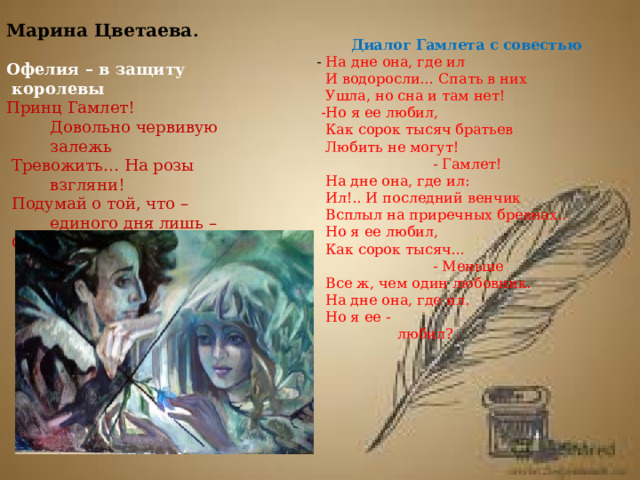 Марина Цветаева .  Диалог Гамлета с совестью Офелия – в защиту  королевы - На дне она, где ил  И водоросли… Спать в них Принц Гамлет! Довольно червивую залежь  Ушла, но сна и там нет!  Тревожить… На розы взгляни!  Подумай о той, что – единого дня лишь –  -Но я ее любил,  Считает последние дни.  Как сорок тысяч братьев  Любить не могут!   - Гамлет!  На дне она, где ил:  Ил!.. И последний венчик  Всплыл на приречных бревнах..  Но я ее любил,  Как сорок тысяч…  - Меньше  Все ж, чем один любовник.  На дне она, где ил.  Но я ее -  любил?    