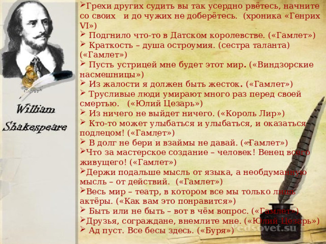 Грехи других судить вы так усердно рвётесь, начните со своих и до чужих не доберётесь. (хроника «Генрих VI»)  Подгнило что-то в Датском королевстве. («Гамлет»)  Краткость – душа остроумия. (сестра таланта) («Гамлет»)  Пусть   устрицей мне будет этот мир . («Виндзорские насмешницы»)  Из жалости я должен быть жесток . («Гамлет»)  Трусливые люди умирают много раз перед своей смертью. («Юлий Цезарь»)  Из ничего не выйдет ничего. («Король Лир»)  Кто-то может улыбаться и улыбаться, и оказаться подлецом! («Гамлет»)  В долг не бери и взаймы не давай. («Гамлет») Что за мастерское создание – человек! Венец всего живущего! («Гамлет») Держи подальше мысль от языка, а необдуманную мысль – от действий. («Гамлет») Весь мир – театр, в котором все мы только лишь актёры. («Как вам это понравится»)  Быть или не быть – вот в чём вопрос. («Гамлет») Друзья, сограждане, внемлите мне. («Юлий Цезарь»)  Ад пуст. Все бесы здесь. («Буря») 