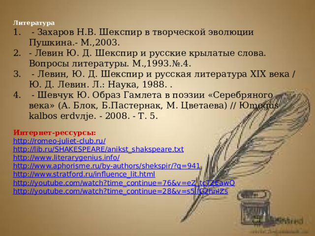  Литература  - Захаров Н.В. Шекспир в творческой эволюции Пушкина.- М.,2003. - Левин Ю. Д. Шекспир и русские крылатые слова. Вопросы литературы. М.,1993.№.4.  - Левин, Ю. Д. Шекспир и русская литература XIX века / Ю. Д. Левин. Л.: Наука, 1988. .  - Шевчук Ю. Образ Гамлета в поэзии «Серебряного века» (А. Блок, Б.Пастернак, М. Цветаева) // Юmogus kalbos erdvлje. - 2008. - Т. 5. Интернет-рессурсы: http :// romeo - juliet - club . ru / http :// lib . ru / SHAKESPEARE / anikst _ shakspeare . txt http :// www . literarygenius . info / http://www.aphorisme.ru/by-authors/shekspir/?q=941 http://www.stratford.ru/influence_lit.html    http://youtube.com/watch?time_continue=76&v=eZ_tcTZEawQ http://youtube.com/watch?time_continue=28&v=s5lIG2hnIZs    