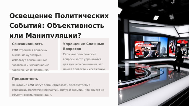 Освещение Политических Событий: Объективность или Манипуляции? Сенсационность Упрощение Сложных Вопросов СМИ стремятся привлечь внимание аудитории, используя сенсационные заголовки и эмоционально заряженную информацию. Сложные политические вопросы часто упрощаются для лучшего понимания, что может привести к искажению информации. Предвзятость Некоторые СМИ могут демонстрировать предвзятость в отношении политических партий, фигур и событий, что влияет на объективность информации.  