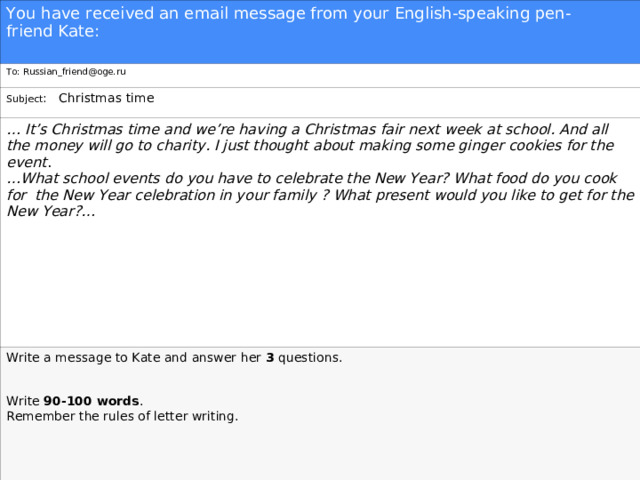 You have received an email message from your English-speaking pen-friend Kate: To: Russian_friend@oge.ru Subject : Christmas time … It’s Christmas time and we’re having a Christmas fair next week at school. And all the money will go to charity. I just thought about making some ginger cookies for the event . … What school events do you have to celebrate the New Year? What food do you cook for the New Year celebration in your family ? What present would you like to get for the New Year?…  Write a message to Kate and answer her  3  questions.   Write  90-100 words . Remember the rules of letter writing. 