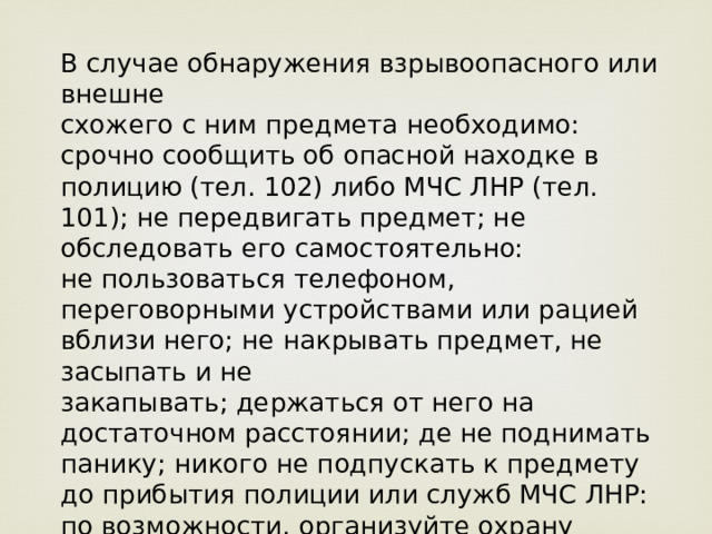 В случае обнаружения взрывоопасного или внешне схожего с ним предмета необходимо: срочно сообщить об опасной находке в полицию (тел. 102) либо МЧС ЛНР (тел. 101); не передвигать предмет; не обследовать его самостоятельно: не пользоваться телефоном, переговорными устройствами или рацией вблизи него; не накрывать предмет, не засыпать и не закапывать; держаться от него на достаточном расстоянии; де не поднимать панику; никого не подпускать к предмету до прибытия полиции или служб МЧС ЛНР: по возможности, организуйте охрану предмета на безопасном расстоянии. 