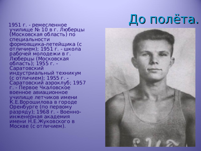 До полёта.  1951 г. - ремесленное училище № 10 в г. Люберцы (Московская область) по специальности формовщика-летейщика (с отличием); 1951 г. - школа рабочей молодежи в г. Люберцы (Московская область); 1955 г. - Саратовский индустриальный техникум (с отличием); 1955 г. - Саратовский аэроклуб; 1957 г. - Первое Чкаловское военное авиационное училище летчиков имени К.Е.Ворошилова в городе Оренбурге (по первому разряду); 1968 г. - Военно-инженерная академия имени Н.Е.Жуковского в Москве (с отличием). 