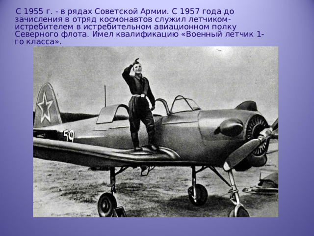  С 1955 г. - в рядах Советской Армии. С 1957 года до зачисления в отряд  космонавтов служил летчиком- истребителем в истребительном авиационном полку Северного флота. Имел квалификацию «Военный летчик 1-го класса». 