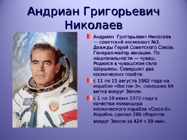 Андриан Григорьевич Николаев Андриян Григорьевич Николаев — советский космонавт №3. Дважды Герой Советского Союза. Генерал-майор авиации. По национальности — чуваш. Родился в чувашском селе Шоршелы. Совершил два космических полёта: с 11 по 15 августа 1962 года на корабле «Восток-3», совершив 64 витка вокруг Земли. с 1 по 19 июня 1970 года в качестве командира космического корабля «Союз-9». Корабль сделал 286 оборотов вокруг Земли за 424 ч 59 мин . 