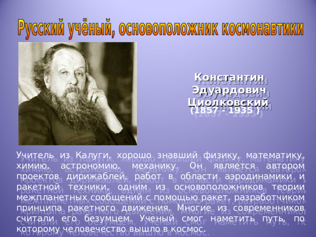 Константин Эдуардович Циолковский  (1857 - 1935 ) Учитель из Калуги, хорошо знавший физику, математику, химию, астрономию, механику. Он является автором проектов дирижаблей, работ в области аэродинамики и ракетной техники, одним из основоположников теории межпланетных сообщений с помощью ракет, разработчиком принципа ракетного движения. Многие из современников считали его безумцем. Ученый смог наметить путь, по которому человечество вышло в космос. 